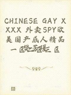 CHINESE GAY XXXX 外卖SPY欧美国产成人精品一区二区三区